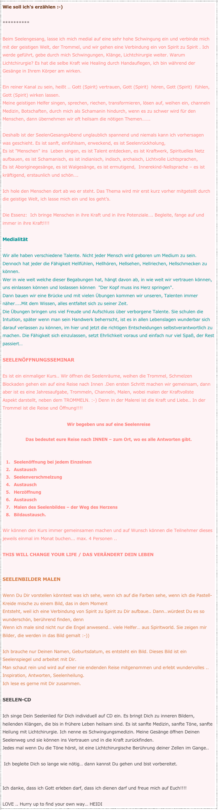 Wie soll ich's erzählen :-) **********Beim Seelengesang, lasse ich mich medial auf eine sehr hohe Schwingung ein und verbinde mich mit der geistigen Welt, der Trommel, und wir gehen eine Verbindung ein von Spirit zu Spirit . Ich werde geführt, gebe durch mich Schwingungen, Klänge, Lichtchirurgie weiter. Warum Lichtchirurgie? Es hat die selbe Kraft wie Healing durch Handauflegen, ich bin während der Gesänge in Ihrem Körper am wirken. Ein reiner Kanal zu sein, heißt .. Gott (Spirit) vertrauen, Gott (Spirit)  hören, Gott (Spirit)  fühlen, Gott (Spirit) wirken lassen.Meine geistigen Helfer singen, sprechen, riechen, transformieren, lösen auf, weihen ein, channeln Medizin, Botschaften, durch mich als Schamanin hindurch, wenn es zu schwer wird für den Menschen, dann übernehmen wir oft heilsam die nötigen Themen…….Deshalb ist der SeelenGesangsAbend unglaublich spannend und niemals kann ich vorhersagen was geschieht. Es ist sanft, einfühlsam, erweckend, es ist Seelenrückholung,Es ist "Menschen" ins  Leben singen, es ist Talent entdecken, es ist Kraftwerk, Spirituelles Netz aufbauen, es ist Schamanisch, es ist indianisch, indisch, archaisch, Lichtvolle Lichtsprachen,Es ist Aboriginegesänge, es ist Walgesänge, es ist ermutigend,  Innerekind-Nellsprache – es ist kräftigend, erstaunlich und schön….Ich hole den Menschen dort ab wo er steht. Das Thema wird mir erst kurz vorher mitgeteilt durch die geistige Welt, ich lasse mich ein und los geht’s.Die Essenz:  Ich bringe Menschen in ihre Kraft und in ihre Potenziale…. Begleite, fange auf und immer in ihre Kraft!!!!MedialitätWir alle haben verschiedene Talente. Nicht jeder Mensch wird geboren um Medium zu sein. Dennoch hat jeder die Fähigkeit Hellfühlen, Hellhören, Hellsehen, Hellriechen, Hellschmecken zu können.Wer in wie weit welche dieser Begabungen hat, hängt davon ab, in wie weit wir vertrauen können, uns einlassen können und loslassen können  "Der Kopf muss ins Herz springen". Dann bauen wir eine Brücke und mit vielen Übungen kommen wir unseren, Talenten immer näher…..Mit dem Wissen, alles entfaltet sich zu seiner Zeit.Die Übungen bringen uns viel Freude und Aufschluss über verborgene Talente. Sie schulen die Intuition, später wenn man sein Handwerk beherrscht, ist es in allen Lebenslagen wunderbar sich darauf verlassen zu können, im hier und jetzt die richtigen Entscheidungen selbstverantwortlich zu machen. Die Fähigkeit sich einzulassen, setzt Ehrlichkeit voraus und einfach nur viel Spaß, der Rest passiert… SEELENÖFFNUNGSSEMINAREs ist ein einmaliger Kurs.. Wir öffnen die Seelenräume, weihen die Trommel, Schmelzen Blockaden gehen ein auf eine Reise nach Innen .Den ersten Schritt machen wir gemeinsam, dann aber ist es eine Jahresaufgabe, Trommeln, Channeln, Malen, wobei malen der Kraftvollste Aspekt darstellt, neben dem TROMMELN. :-) Denn in der Malerei ist die Kraft und Liebe.. In der Trommel ist die Reise und Öffnung!!!!

Wir begeben uns auf eine Seelenreise

Das bedeutet eure Reise nach INNEN – zum Ort, wo es alle Antworten gibt.


Seelenöffnung bei jedem Einzelnen
Austausch
Seelenverschmelzung 
Austausch
Herzöffnung
Austausch
Malen des Seelenbildes – der Weg des Herzens 
Bildaustausch.

Wir können den Kurs immer gemeinsamen machen und auf Wunsch können die Teilnehmer dieses jeweils einmal im Monat buchen... max. 4 Personen .. THIS WILL CHANGE YOUR LIFE / DAS VERÄNDERT DEIN LEBEN SEELENBILDER MALEN Wenn Du Dir vorstellen könntest was ich sehe, wenn ich auf die Farben sehe, wenn ich die Pastell-Kreide mische zu einem Bild, das in dem MomentEntsteht, weil ich eine Verbindung von Spirit zu Spirit zu Dir aufbaue.. Dann…würdest Du es so wunderschön, berührend finden, dennWenn ich male sind nicht nur die Engel anwesend… viele Helfer… aus Spiritworld. Sie zeigen mir Bilder, die werden in das Bild gemalt :-)) Ich brauche nur Deinen Namen, Geburtsdatum, es entsteht ein Bild. Dieses Bild ist ein Seelenspiegel und arbeitet mit Dir.Man schaut rein und wird auf einer nie endenden Reise mitgenommen und erlebt wundervolles .. Inspiration, Antworten, Seelenheilung.Ich lese es gerne mit Dir zusammen. SEELEN-CDIch singe Dein Seelenlied für Dich individuell auf CD ein. Es bringt Dich zu inneren Bildern, heilenden Klängen, die bis in frühere Leben heilsam sind. Es ist sanfte Medizin, sanfte Töne, sanfte Heilung mit Lichtchirurgie. Ich nenne es Schwingungsmedizin. Meine Gesänge öffnen Deinen Seelenweg und sie können ins Vertrauen und in die Kraft zurückfinden. Jedes mal wenn Du die Töne hörst, ist eine Lichtchirurgische Berührung deiner Zellen im Gange.. Ich begleite Dich so lange wie nötig… dann kannst Du gehen und bist vorbereitet.Ich danke, dass ich Gott erleben darf, dass ich dienen darf und freue mich auf Euch!!!!
LOVE .. Hurry up to find your own way… HEIDI
