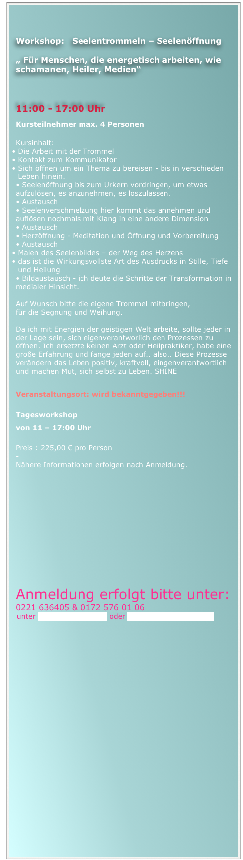 


Workshop:   Seelentrommeln – Seelenöffnung

„ Für Menschen, die energetisch arbeiten, wie schamanen, Heiler, Medien“


                                             
11:00 - 17:00 Uhr
Kursteilnehmer max. 4 Personen

Kursinhalt: 
Die Arbeit mit der Trommel
Kontakt zum Kommunikator 
Sich öffnen um ein Thema zu bereisen - bis in verschieden Leben hinein.
• Seelenöffnung bis zum Urkern vordringen, um etwas     aufzulösen, es anzunehmen, es loszulassen.
• Austausch
• Seelenverschmelzung hier kommt das annehmen und auflösen nochmals mit Klang in eine andere Dimension
• Austausch
• Herzöffnung - Meditation und Öffnung und Vorbereitung 
• Austausch
Malen des Seelenbildes – der Weg des Herzens
das ist die Wirkungsvollste Art des Ausdrucks in Stille, Tiefe und Heilung
• Bildaustausch - ich deute die Schritte der Transformation in medialer Hinsicht. 

Auf Wunsch bitte die eigene Trommel mitbringen, 
für die Segnung und Weihung. 

Da ich mit Energien der geistigen Welt arbeite, sollte jeder in der Lage sein, sich eigenverantworlich den Prozessen zu öffnen. Ich ersetzte keinen Arzt oder Heilpraktiker, habe eine große Erfahrung und fange jeden auf.. also.. Diese Prozesse verändern das Leben positiv, kraftvoll, eingenverantwortlich und machen Mut, sich selbst zu Leben. SHINE

Veranstaltungsort: wird bekanntgegeben!!!

Tagesworkshop 
von 11 – 17:00 Uhr   

Preis : 225,00 € pro Person
-
Nähere Informationen erfolgen nach Anmeldung.














Anmeldung erfolgt bitte unter:
0221 636405 & 0172 576 01 06
  unter nemestika@gmx.de oder jodie111@netcologne.de

                                                                   



 



 