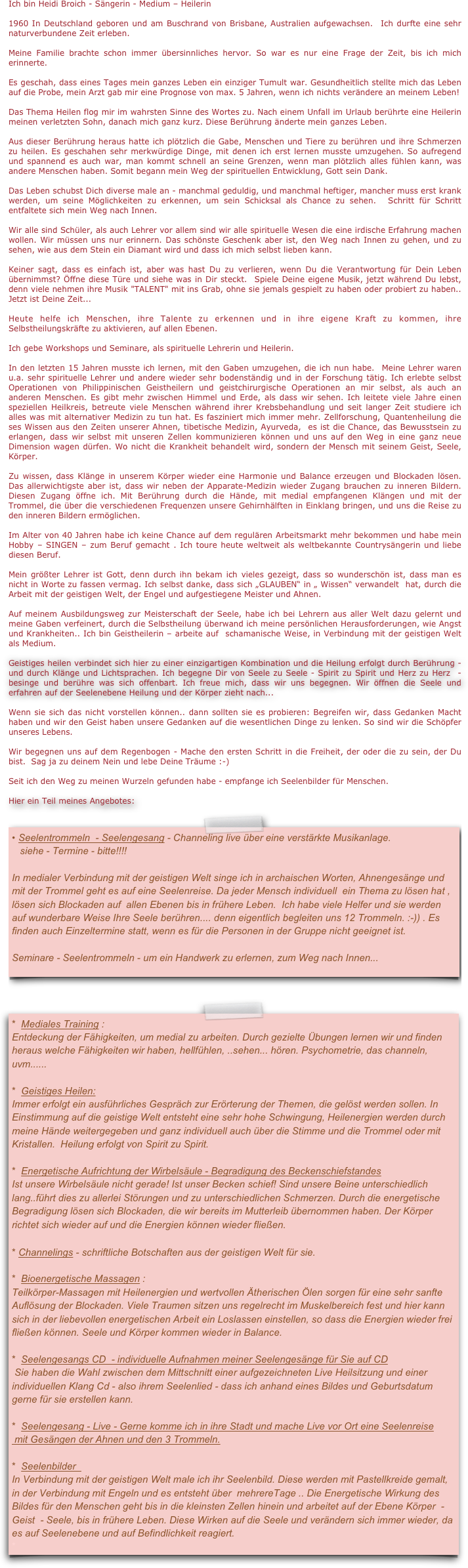 Ich bin Heidi Broich - Sängerin - Medium – Heilerin

1960 In Deutschland geboren und am Buschrand von Brisbane, Australien aufgewachsen.  Ich durfte eine sehr naturverbundene Zeit erleben. 

Meine Familie brachte schon immer übersinnliches hervor. So war es nur eine Frage der Zeit, bis ich mich erinnerte. 

Es geschah, dass eines Tages mein ganzes Leben ein einziger Tumult war. Gesundheitlich stellte mich das Leben auf die Probe, mein Arzt gab mir eine Prognose von max. 5 Jahren, wenn ich nichts verändere an meinem Leben!  

Das Thema Heilen flog mir im wahrsten Sinne des Wortes zu. Nach einem Unfall im Urlaub berührte eine Heilerin meinen verletzten Sohn, danach mich ganz kurz. Diese Berührung änderte mein ganzes Leben.

Aus dieser Berührung heraus hatte ich plötzlich die Gabe, Menschen und Tiere zu berühren und ihre Schmerzen zu heilen. Es geschahen sehr merkwürdige Dinge, mit denen ich erst lernen musste umzugehen. So aufregend und spannend es auch war, man kommt schnell an seine Grenzen, wenn man plötzlich alles fühlen kann, was andere Menschen haben. Somit begann mein Weg der spirituellen Entwicklung, Gott sein Dank.

Das Leben schubst Dich diverse male an - manchmal geduldig, und manchmal heftiger, mancher muss erst krank werden, um seine Möglichkeiten zu erkennen, um sein Schicksal als Chance zu sehen.  Schritt für Schritt entfaltete sich mein Weg nach Innen.

Wir alle sind Schüler, als auch Lehrer vor allem sind wir alle spirituelle Wesen die eine irdische Erfahrung machen wollen. Wir müssen uns nur erinnern. Das schönste Geschenk aber ist, den Weg nach Innen zu gehen, und zu sehen, wie aus dem Stein ein Diamant wird und dass ich mich selbst lieben kann.

Keiner sagt, dass es einfach ist, aber was hast Du zu verlieren, wenn Du die Verantwortung für Dein Leben übernimmst? Öffne diese Türe und siehe was in Dir steckt.  Spiele Deine eigene Musik, jetzt während Du lebst, denn viele nehmen ihre Musik "TALENT" mit ins Grab, ohne sie jemals gespielt zu haben oder probiert zu haben.. Jetzt ist Deine Zeit...

Heute helfe ich Menschen, ihre Talente zu erkennen und in ihre eigene Kraft zu kommen, ihre Selbstheilungskräfte zu aktivieren, auf allen Ebenen. 

Ich gebe Workshops und Seminare, als spirituelle Lehrerin und Heilerin.

In den letzten 15 Jahren musste ich lernen, mit den Gaben umzugehen, die ich nun habe.  Meine Lehrer waren u.a. sehr spirituelle Lehrer und andere wieder sehr bodenständig und in der Forschung tätig. Ich erlebte selbst Operationen von Philippinischen Geistheilern und geistchirurgische Operationen an mir selbst, als auch an anderen Menschen. Es gibt mehr zwischen Himmel und Erde, als dass wir sehen. Ich leitete viele Jahre einen speziellen Heilkreis, betreute viele Menschen während ihrer Krebsbehandlung und seit langer Zeit studiere ich alles was mit alternativer Medizin zu tun hat. Es fasziniert mich immer mehr. Zellforschung, Quantenheilung die ses Wissen aus den Zeiten unserer Ahnen, tibetische Medizin, Ayurveda,  es ist die Chance, das Bewusstsein zu erlangen, dass wir selbst mit unseren Zellen kommunizieren können und uns auf den Weg in eine ganz neue Dimension wagen dürfen. Wo nicht die Krankheit behandelt wird, sondern der Mensch mit seinem Geist, Seele, Körper.

Zu wissen, dass Klänge in unserem Körper wieder eine Harmonie und Balance erzeugen und Blockaden lösen. Das allerwichtigste aber ist, dass wir neben der Apparate-Medizin wieder Zugang brauchen zu inneren Bildern. Diesen Zugang öffne ich. Mit Berührung durch die Hände, mit medial empfangenen Klängen und mit der Trommel, die über die verschiedenen Frequenzen unsere Gehirnhälften in Einklang bringen, und uns die Reise zu den inneren Bildern ermöglichen. 

Im Alter von 40 Jahren habe ich keine Chance auf dem regulären Arbeitsmarkt mehr bekommen und habe mein Hobby – SINGEN – zum Beruf gemacht . Ich toure heute weltweit als weltbekannte Countrysängerin und liebe diesen Beruf. 

Mein größter Lehrer ist Gott, denn durch ihn bekam ich vieles gezeigt, dass so wunderschön ist, dass man es nicht in Worte zu fassen vermag. Ich selbst danke, dass sich „GLAUBEN“ in „ Wissen“ verwandelt  hat, durch die Arbeit mit der geistigen Welt, der Engel und aufgestiegene Meister und Ahnen. 

Auf meinem Ausbildungsweg zur Meisterschaft der Seele, habe ich bei Lehrern aus aller Welt dazu gelernt und meine Gaben verfeinert, durch die Selbstheilung überwand ich meine persönlichen Herausforderungen, wie Angst und Krankheiten.. Ich bin Geistheilerin – arbeite auf  schamanische Weise, in Verbindung mit der geistigen Welt als Medium.

Geistiges heilen verbindet sich hier zu einer einzigartigen Kombination und die Heilung erfolgt durch Berührung - und durch Klänge und Lichtsprachen. Ich begegne Dir von Seele zu Seele - Spirit zu Spirit und Herz zu Herz  - besinge und berühre was sich offenbart. Ich freue mich, dass wir uns begegnen. Wir öffnen die Seele und erfahren auf der Seelenebene Heilung und der Körper zieht nach... 

Wenn sie sich das nicht vorstellen können.. dann sollten sie es probieren: Begreifen wir, dass Gedanken Macht haben und wir den Geist haben unsere Gedanken auf die wesentlichen Dinge zu lenken. So sind wir die Schöpfer unseres Lebens.

Wir begegnen uns auf dem Regenbogen - Mache den ersten Schritt in die Freiheit, der oder die zu sein, der Du bist.  Sag ja zu deinem Nein und lebe Deine Träume :-)

Seit ich den Weg zu meinen Wurzeln gefunden habe - empfange ich Seelenbilder für Menschen. 

Hier ein Teil meines Angebotes:  
 ￼


￼